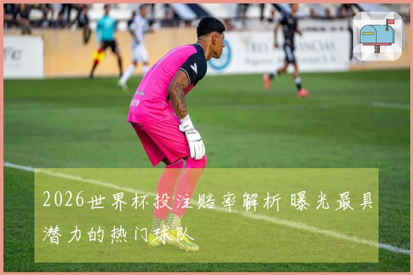 2026世界杯投注赔率解析 曝光最具潜力的热门球队